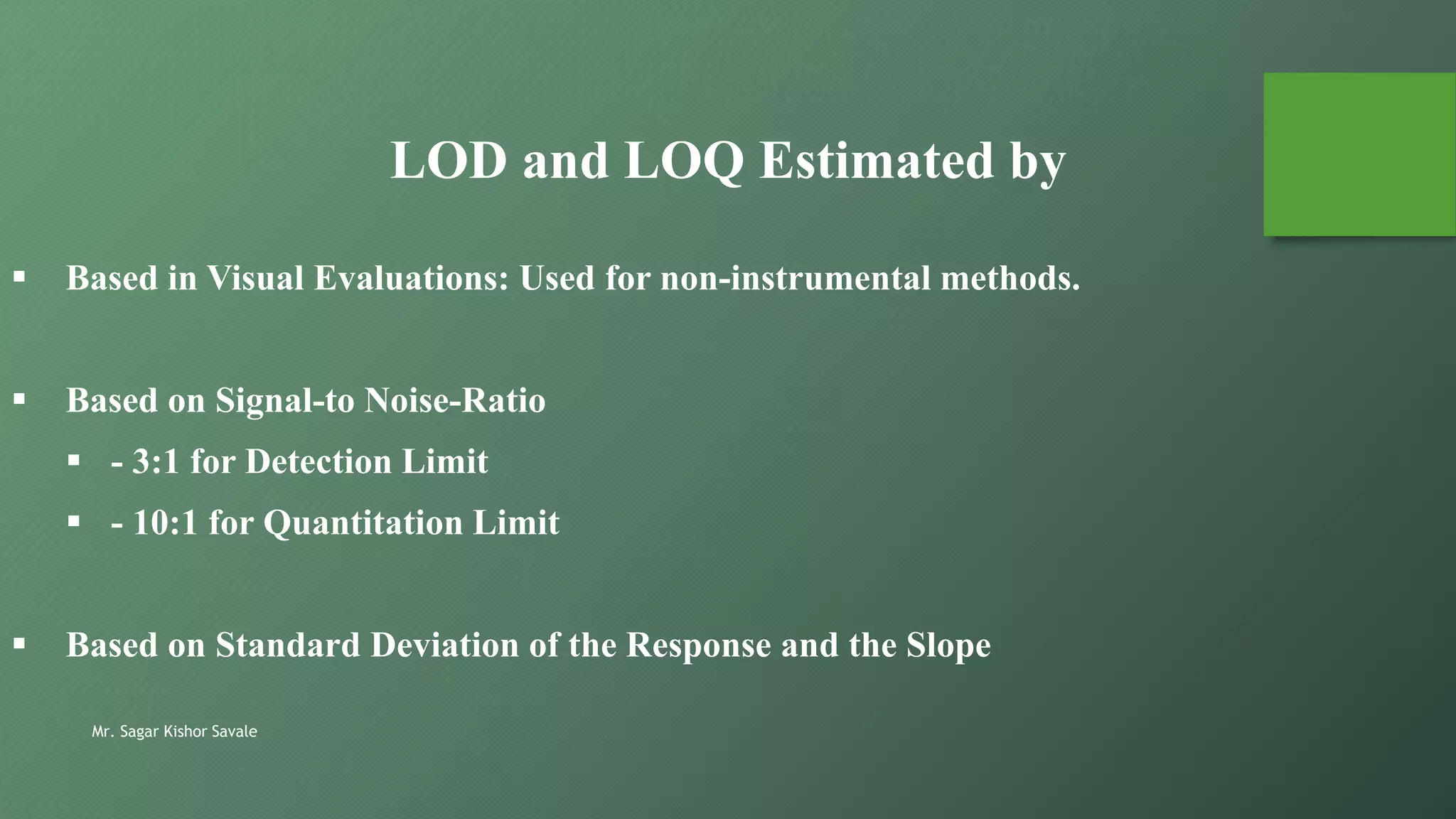 Mr. Sagar Kishor Savale
LOD and LOQ Estimated by
 Based in Visual Evaluations: Used for non-instrumental methods.
 Based on Signal-to Noise-Ratio
 - 3:1 for Detection Limit
 - 10:1 for Quantitation Limit
 Based on Standard Deviation of the Response and the Slope
 