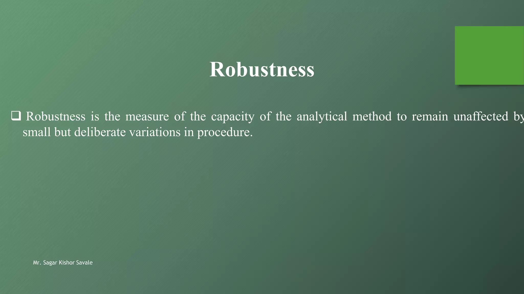 Mr. Sagar Kishor Savale
 Robustness is the measure of the capacity of the analytical method to remain unaffected by
small but deliberate variations in procedure.
Robustness
 