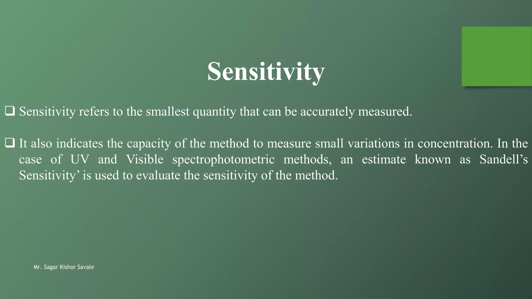 Mr. Sagar Kishor Savale
 Sensitivity refers to the smallest quantity that can be accurately measured.
 It also indicates the capacity of the method to measure small variations in concentration. In the
case of UV and Visible spectrophotometric methods, an estimate known as Sandell’s
Sensitivity’ is used to evaluate the sensitivity of the method.
Sensitivity
 