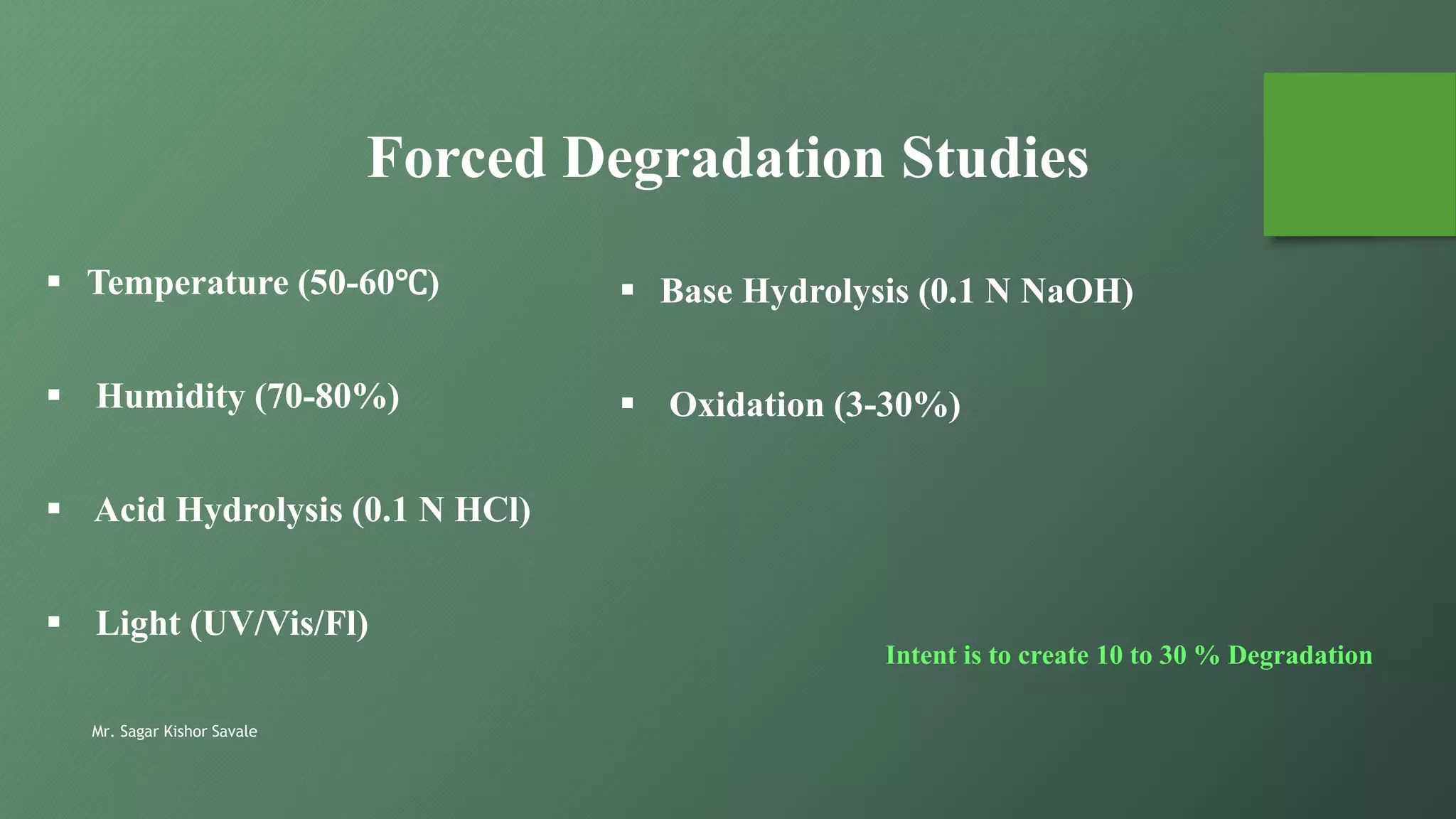 Mr. Sagar Kishor Savale
Forced Degradation Studies
 Temperature (50-60℃)
 Humidity (70-80%)
 Acid Hydrolysis (0.1 N HCl)
 Light (UV/Vis/Fl)
 Base Hydrolysis (0.1 N NaOH)
 Oxidation (3-30%)
Intent is to create 10 to 30 % Degradation
 