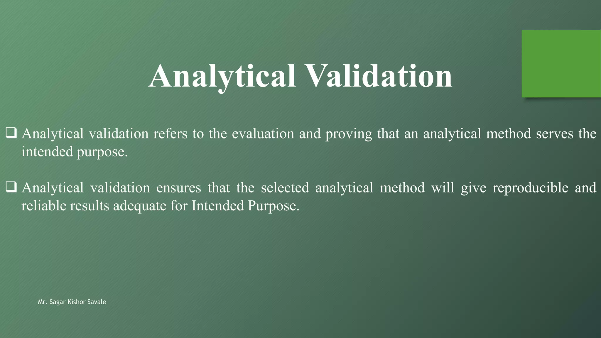  Analytical validation refers to the evaluation and proving that an analytical method serves the
intended purpose.
 Analytical validation ensures that the selected analytical method will give reproducible and
reliable results adequate for Intended Purpose.
Analytical Validation
Mr. Sagar Kishor Savale
 