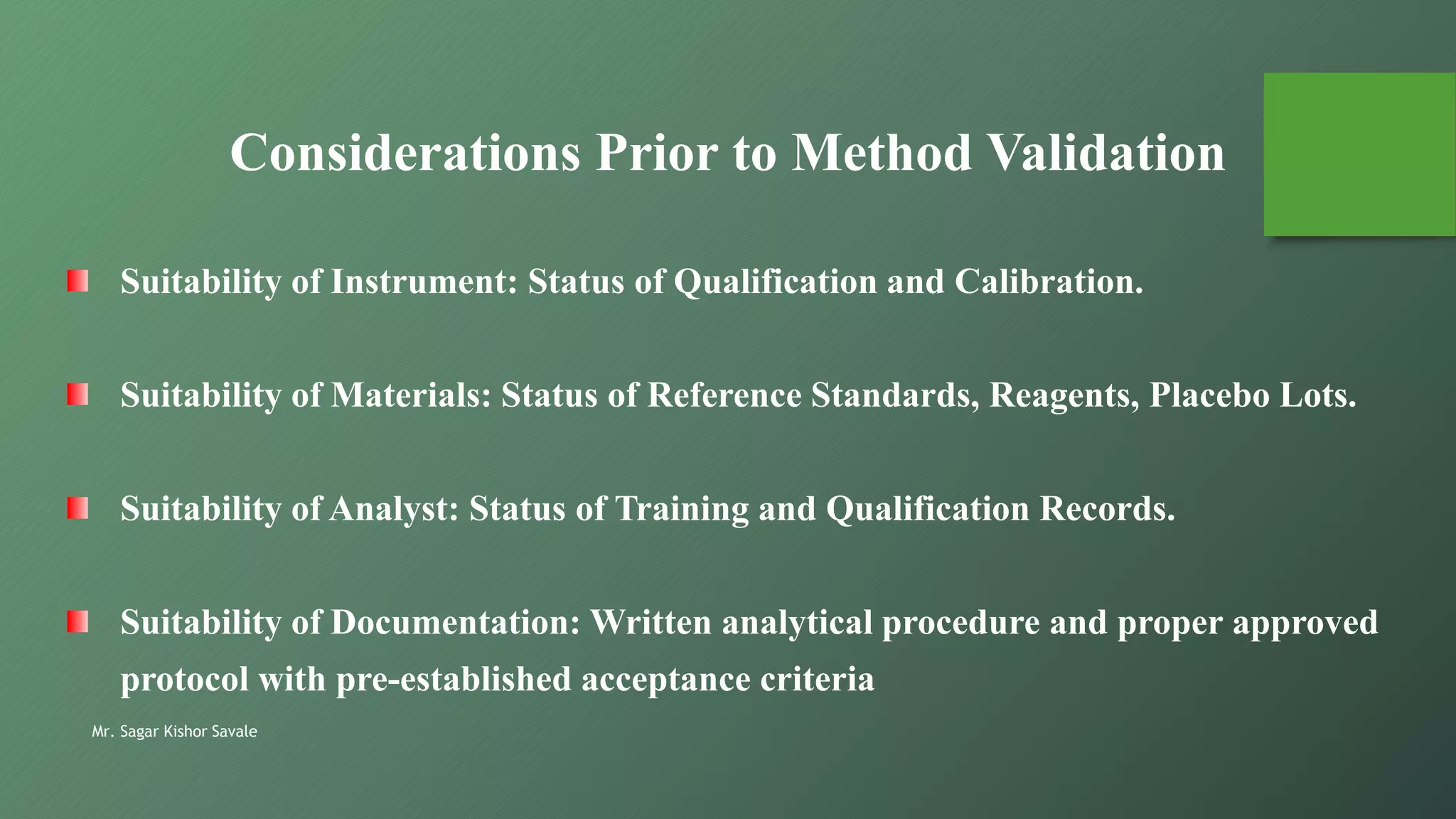 Mr. Sagar Kishor Savale
Considerations Prior to Method Validation
Suitability of Instrument: Status of Qualification and Calibration.
Suitability of Materials: Status of Reference Standards, Reagents, Placebo Lots.
Suitability of Analyst: Status of Training and Qualification Records.
Suitability of Documentation: Written analytical procedure and proper approved
protocol with pre-established acceptance criteria
 