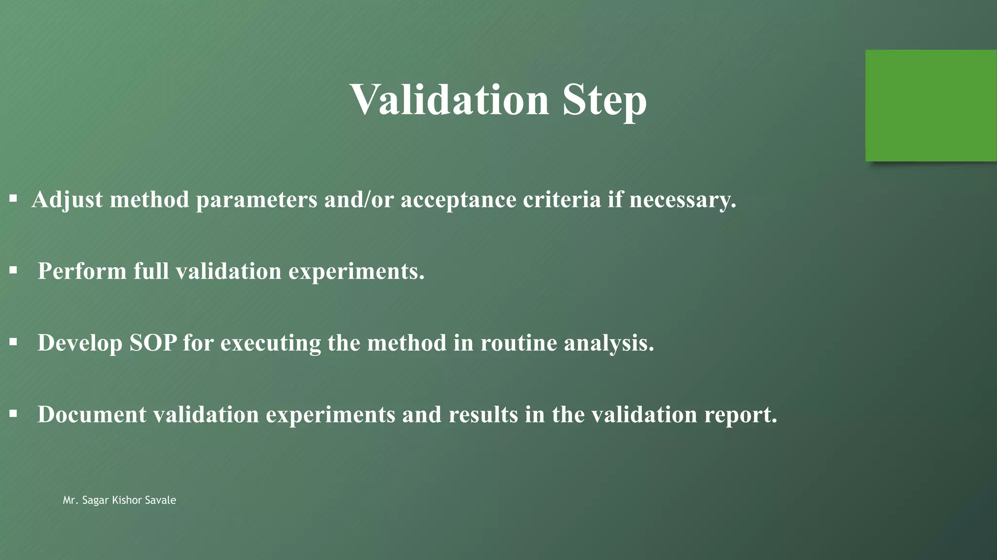 Mr. Sagar Kishor Savale
Validation Step
 Adjust method parameters and/or acceptance criteria if necessary.
 Perform full validation experiments.
 Develop SOP for executing the method in routine analysis.
 Document validation experiments and results in the validation report.
 