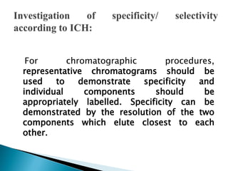 For chromatographic procedures,
representative chromatograms should be
used to demonstrate specificity and
individual components should be
appropriately labelled. Specificity can be
demonstrated by the resolution of the two
components which elute closest to each
other.
 