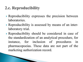  Reproducibility expresses the precision between
laboratories.
 Reproducibility is assessed by means of an inter-
laboratory trial.
 Reproducibility should be considered in case of
the standardization of an analytical procedure, for
instance, for inclusion of procedures in
pharmacopoeias. These data are not part of the
marketing authorization record.
 