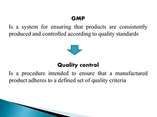 GMP
Is a system for ensuring that products are consistently
produced and controlled according to quality standards
Quality control
Is a procedure intended to ensure that a manufactured
product adheres to a defined set of quality criteria
 