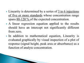  Linearity is determined by a series of 3 to 6 injections
of five or more standards whose concentration range
spans 80-120 % of the expected concentration.
 A linear regression equation applied to the results
should have an intercept not significantly different
from zero.
 In addition to mathematical equation, Linearity is
evaluated graphically by visual inspection of a plot of
response (signal height, peak area or absorbance) as a
function of analyte concentration.
 