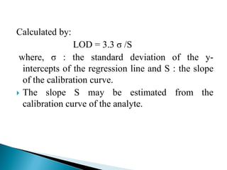 Calculated by:
LOD = 3.3 σ /S
where, σ : the standard deviation of the y-
intercepts of the regression line and S : the slope
of the calibration curve.
 The slope S may be estimated from the
calibration curve of the analyte.
 