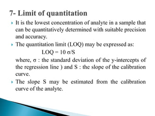  It is the lowest concentration of analyte in a sample that
can be quantitatively determined with suitable precision
and accuracy.
 The quantitation limit (LOQ) may be expressed as:
LOQ = 10 σ/S
where, σ : the standard deviation of the y-intercepts of
the regression line ) and S : the slope of the calibration
curve.
 The slope S may be estimated from the calibration
curve of the analyte.
 