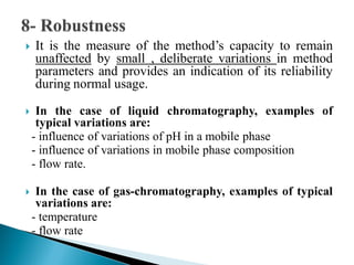  It is the measure of the method’s capacity to remain
unaffected by small , deliberate variations in method
parameters and provides an indication of its reliability
during normal usage.
 In the case of liquid chromatography, examples of
typical variations are:
- influence of variations of pH in a mobile phase
- influence of variations in mobile phase composition
- flow rate.
 In the case of gas-chromatography, examples of typical
variations are:
- temperature
- flow rate
 