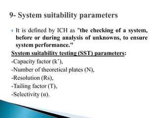  It is defined by ICH as "the checking of a system,
before or during analysis of unknowns, to ensure
system performance."
System suitability testing (SST) parameters:
-Capacity factor (k’),
-Number of theoretical plates (N),
-Resolution (Rs),
-Tailing factor (T),
-Selectivity (α).
 