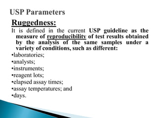 Ruggedness:
It is defined in the current USP guideline as the
measure of reproducibility of test results obtained
by the analysis of the same samples under a
variety of conditions, such as different:
•laboratories;
•analysts;
•instruments;
•reagent lots;
•elapsed assay times;
•assay temperatures; and
•days.
 