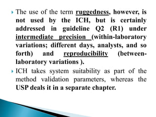  The use of the term ruggedness, however, is
not used by the ICH, but is certainly
addressed in guideline Q2 (R1) under
intermediate precision (within-laboratory
variations; different days, analysts, and so
forth) and reproducibility (between-
laboratory variations ).
 ICH takes system suitability as part of the
method validation parameters, whereas the
USP deals it in a separate chapter.
 