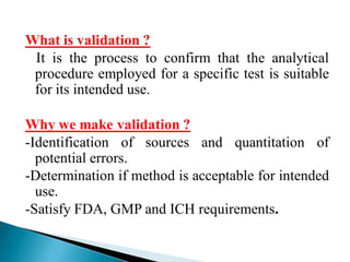 What is validation ?
It is the process to confirm that the analytical
procedure employed for a specific test is suitable
for its intended use.
Why we make validation ?
-Identification of sources and quantitation of
potential errors.
-Determination if method is acceptable for intended
use.
-Satisfy FDA, GMP and ICH requirements.
 