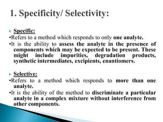  Specific:
•Refers to a method which responds to only one analyte.
•It is the ability to assess the analyte in the presence of
components which may be expected to be present. These
might include impurities, degradation products,
synthetic intermediates, excipients, enantiomers.
 Selective:
•Refers to a method which responds to more than one
analyte.
•It is the ability of the method to discriminate a particular
analyte in a complex mixture without interference from
other components.
 
