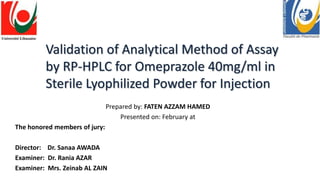 Validation of Analytical Method of Assay
by RP-HPLC for Omeprazole 40mg/ml in
Sterile Lyophilized Powder for Injection
Prepared by: FATEN AZZAM HAMED
Presented on: February at
The honored members of jury:
Director: Dr. Sanaa AWADA
Examiner: Dr. Rania AZAR
Examiner: Mrs. Zeinab AL ZAIN
 