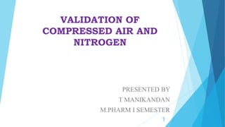 VALIDATION OF
COMPRESSED AIR AND
NITROGEN
PRESENTED BY
T MANIKANDAN
M.PHARM I SEMESTER
1
 