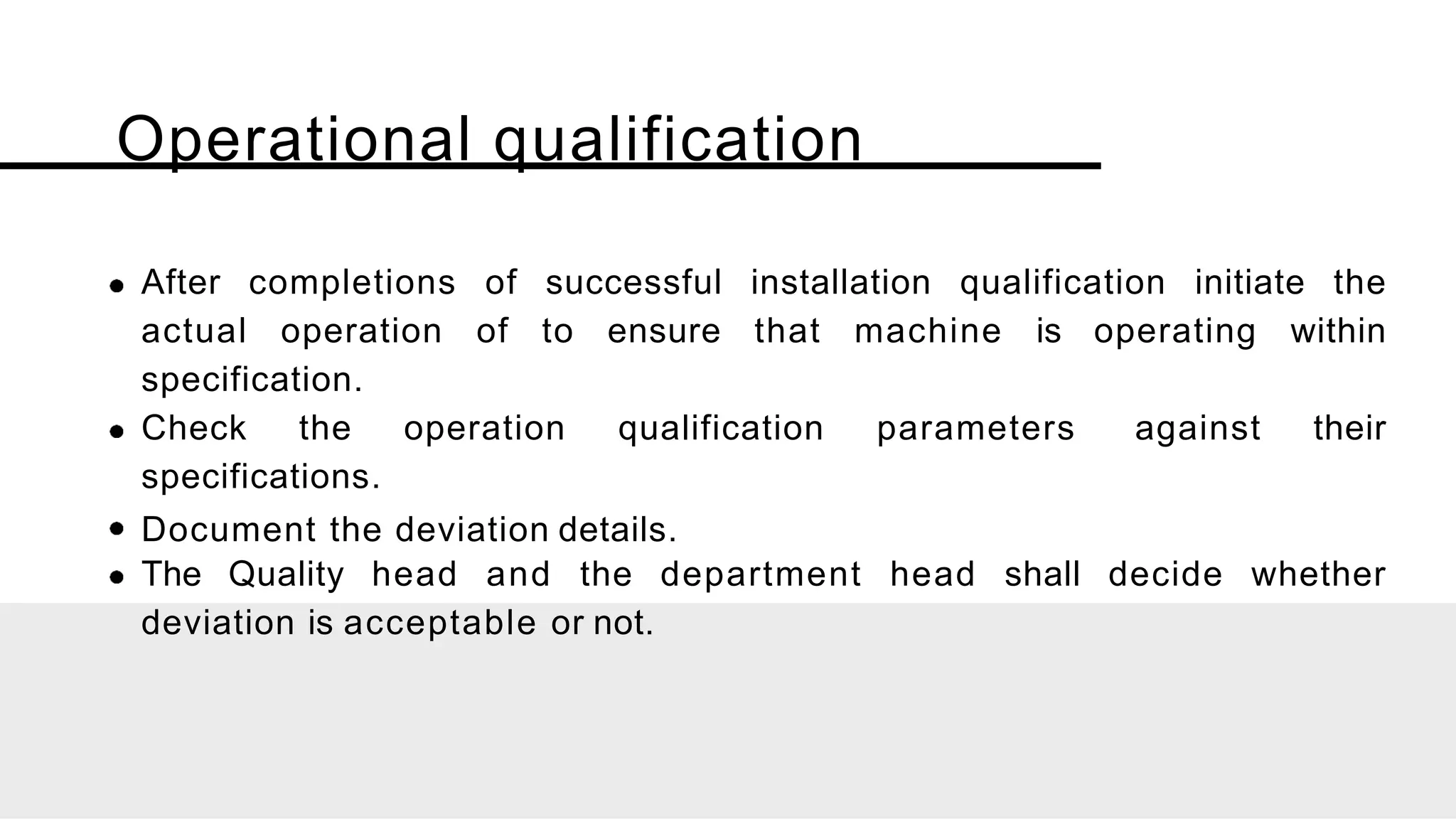 Operational qualification
After completions of successful installation qualification initiate the
actual operation of to ensure that machine is operating within
specification.
Check the operation qualification parameters against their
specifications.
Document the deviation details.
The Quality head and the department head shall decide whether
deviation is acceptable or not.
 