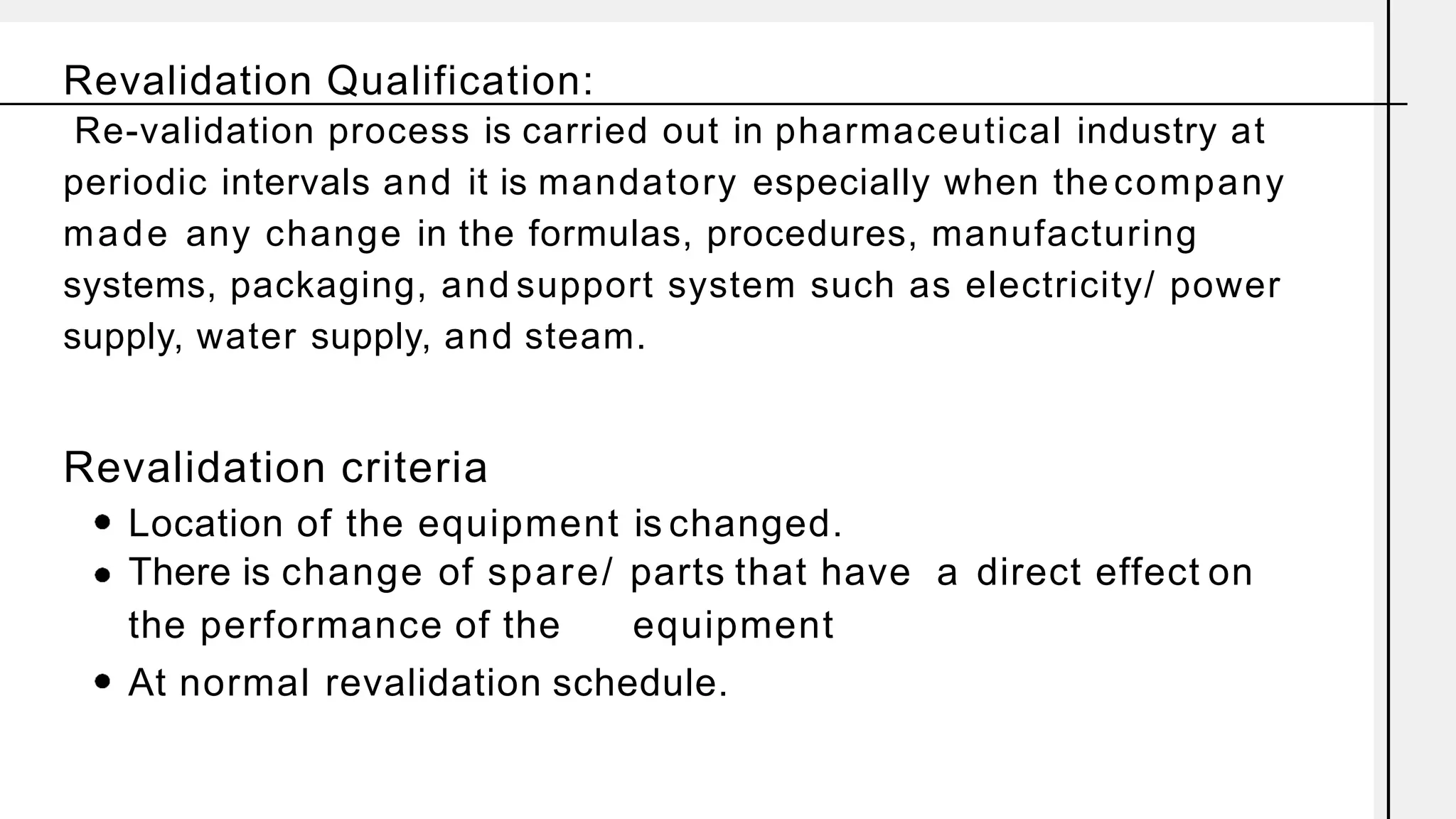 Revalidation Qualification:
Re-validation process is carried out in pharmaceutical industry at
periodic intervals and it is mandatory especially when the company
made any change in the formulas, procedures, manufacturing
systems, packaging, and support system such as electricity/ power
supply, water supply, and steam.
Revalidation criteria
Location of the equipment is changed.
There is change of spare/ parts that have a direct effect on
the performance of the equipment
At normal revalidation schedule.
 