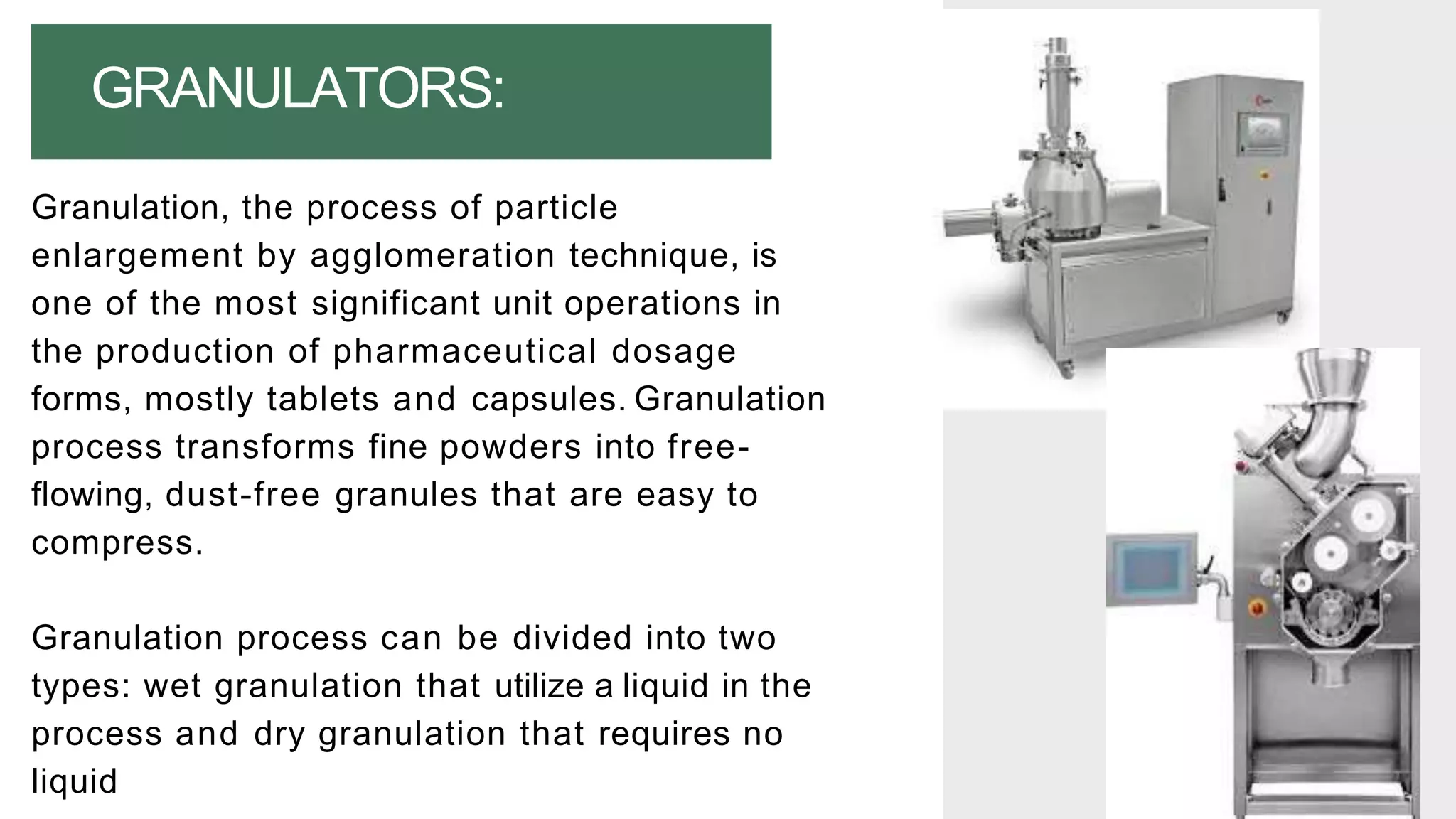 Granulation, the process of particle
enlargement by agglomeration technique, is
one of the most significant unit operations in
the production of pharmaceutical dosage
forms, mostly tablets and capsules. Granulation
process transforms fine powders into free-
flowing, dust-free granules that are easy to
compress.
Granulation process can be divided into two
types: wet granulation that utilize a liquid in the
process and dry granulation that requires no
liquid
GRANULATORS:
 