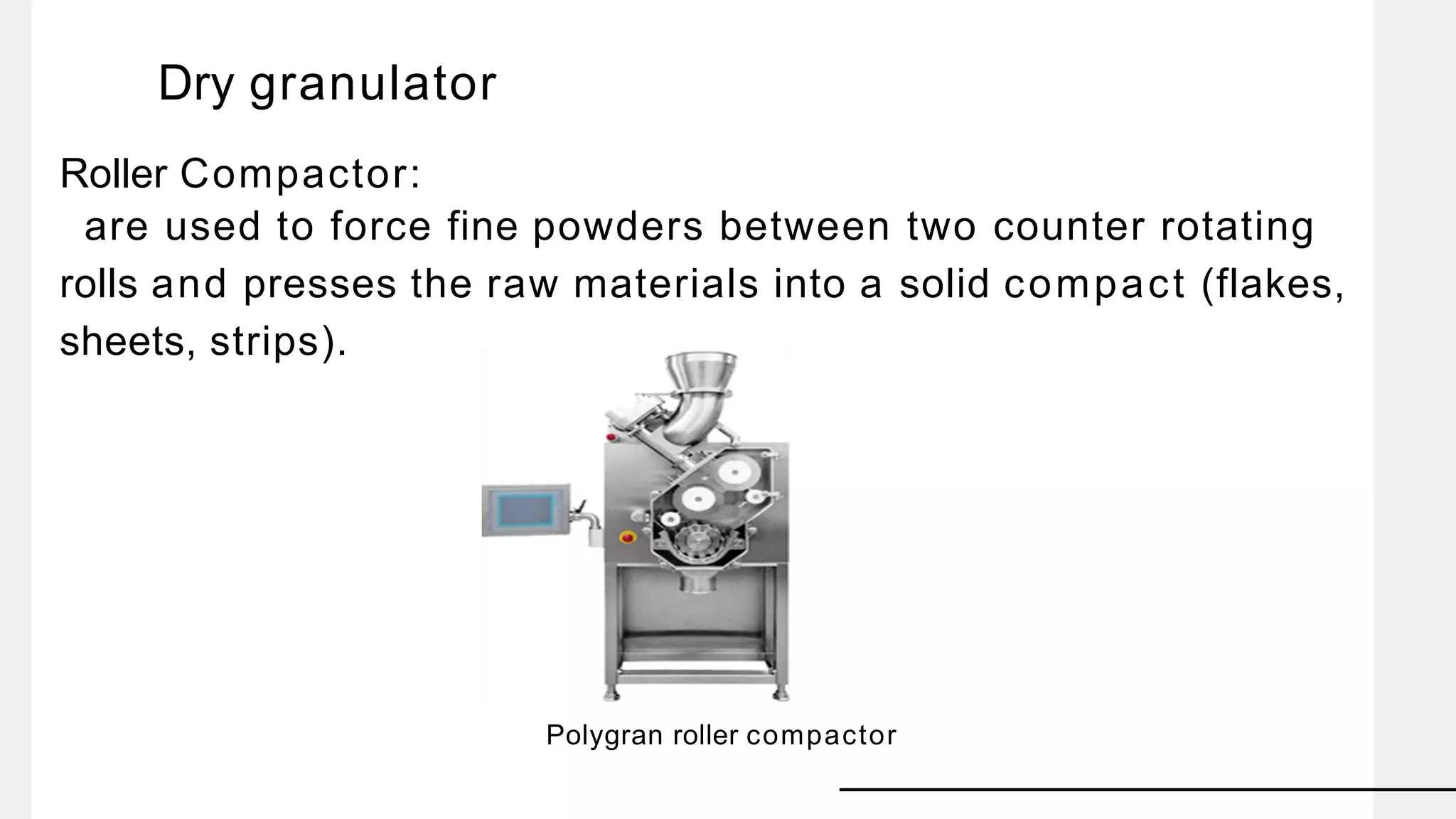 Dry granulator
Roller Compactor:
are used to force fine powders between two counter rotating
rolls and presses the raw materials into a solid compact (flakes,
sheets, strips).
Polygran roller compactor
 
