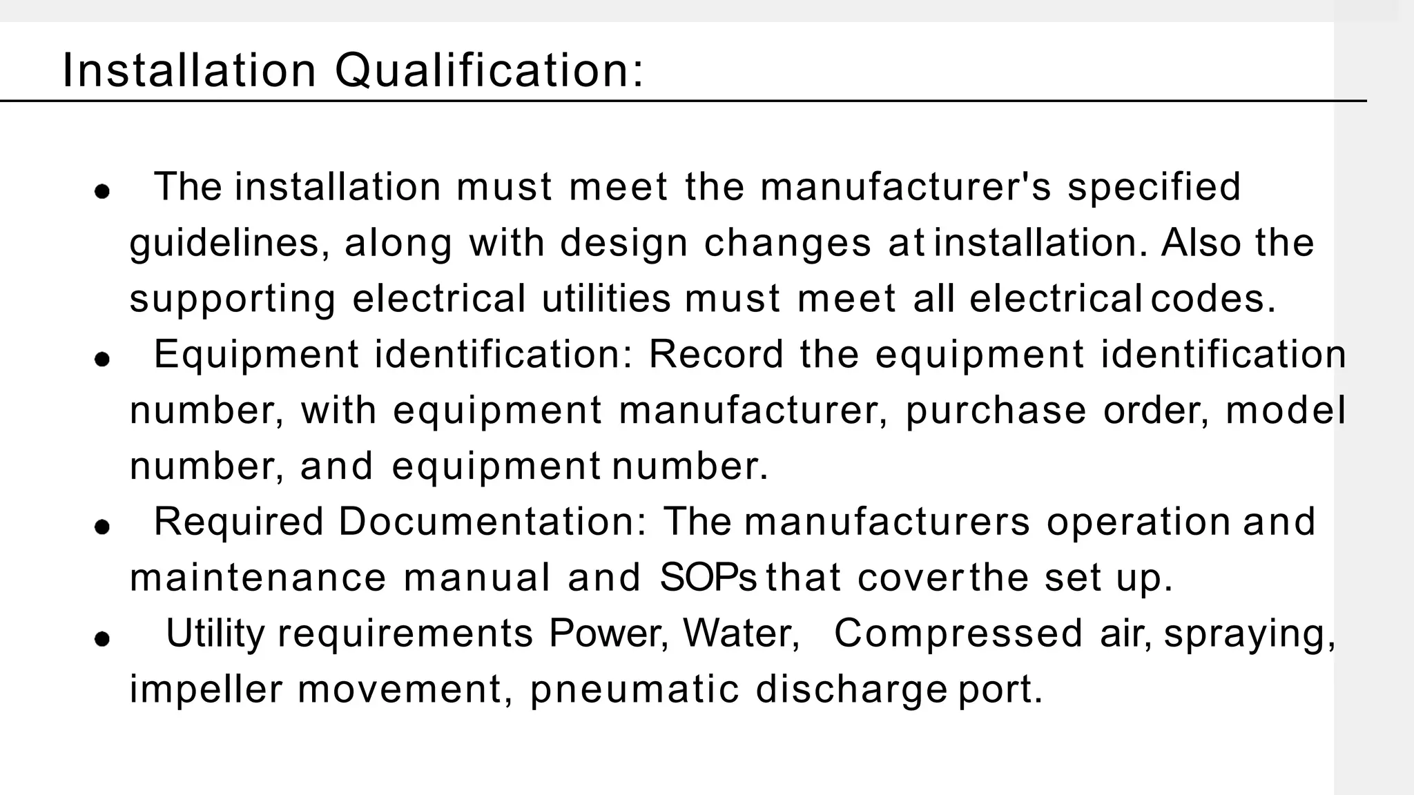 The installation must meet the manufacturer's specified
guidelines, along with design changes at installation. Also the
supporting electrical utilities must meet all electrical codes.
Equipment identification: Record the equipment identification
number, with equipment manufacturer, purchase order, model
number, and equipment number.
Required Documentation: The manufacturers operation and
maintenance manual and SOPs that coverthe set up.
Utility requirements Power, Water, Compressed air, spraying,
impeller movement, pneumatic discharge port.
Installation Qualification:
 