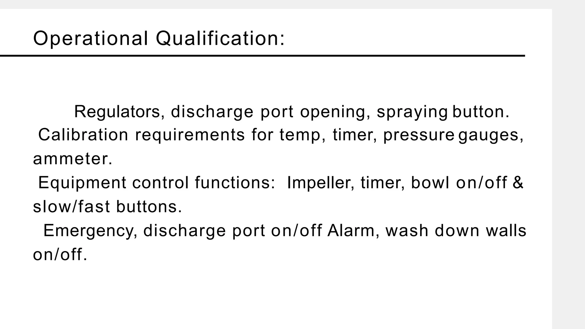Operational Qualification:
Regulators, discharge port opening, spraying button.
Calibration requirements for temp, timer, pressure gauges,
ammeter.
Equipment control functions: Impeller, timer, bowl on/off &
slow/fast buttons.
Emergency, discharge port on/off Alarm, wash down walls
on/off.
 
