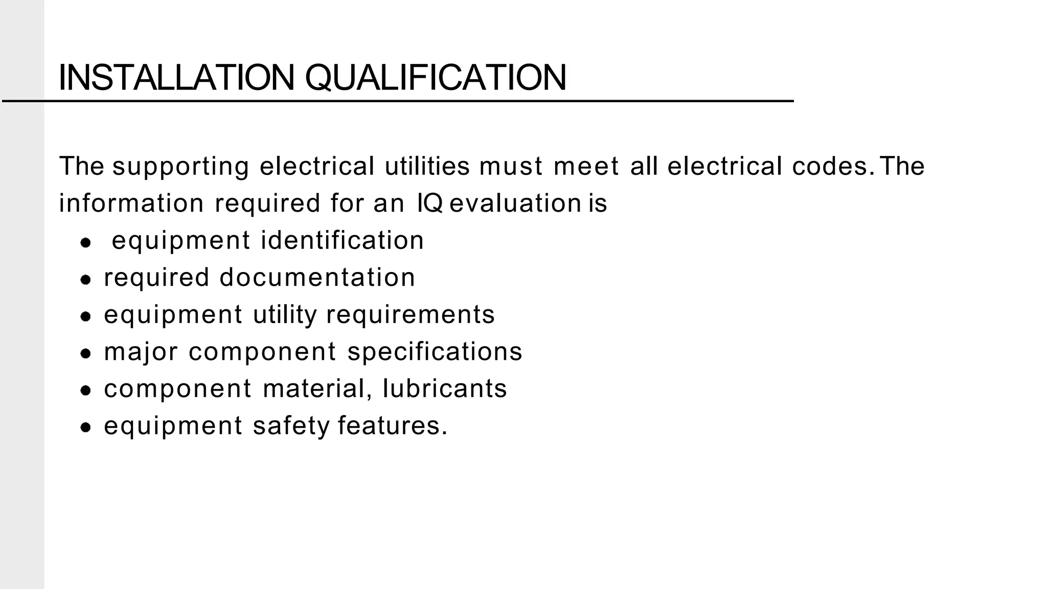 The supporting electrical utilities must meet all electrical codes.The
information required for an IQ evaluation is
equipment identification
required documentation
equipment utility requirements
major component specifications
component material, lubricants
equipment safety features.
INSTALLATION QUALIFICATION
 