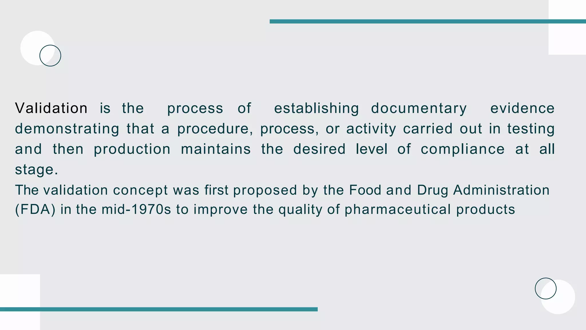 Validation is the process of establishing documentary evidence
demonstrating that a procedure, process, or activity carried out in testing
and then production maintains the desired level of compliance at all
stage.
The validation concept was first proposed by the Food and Drug Administration
(FDA) in the mid-1970s to improve the quality of pharmaceutical products
 