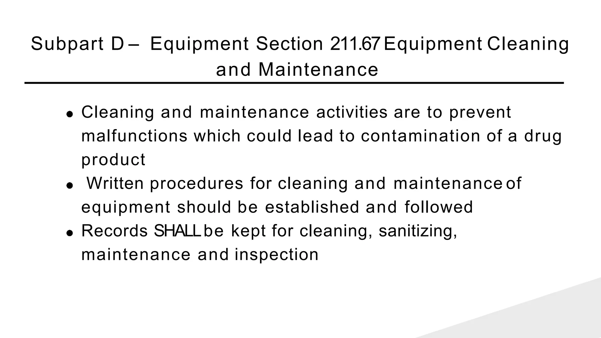 Subpart D – Equipment Section 211.67Equipment Cleaning
and Maintenance
Cleaning and maintenance activities are to prevent
malfunctions which could lead to contamination of a drug
product
Written procedures for cleaning and maintenance of
equipment should be established and followed
Records SHALLbe kept for cleaning, sanitizing,
maintenance and inspection
 