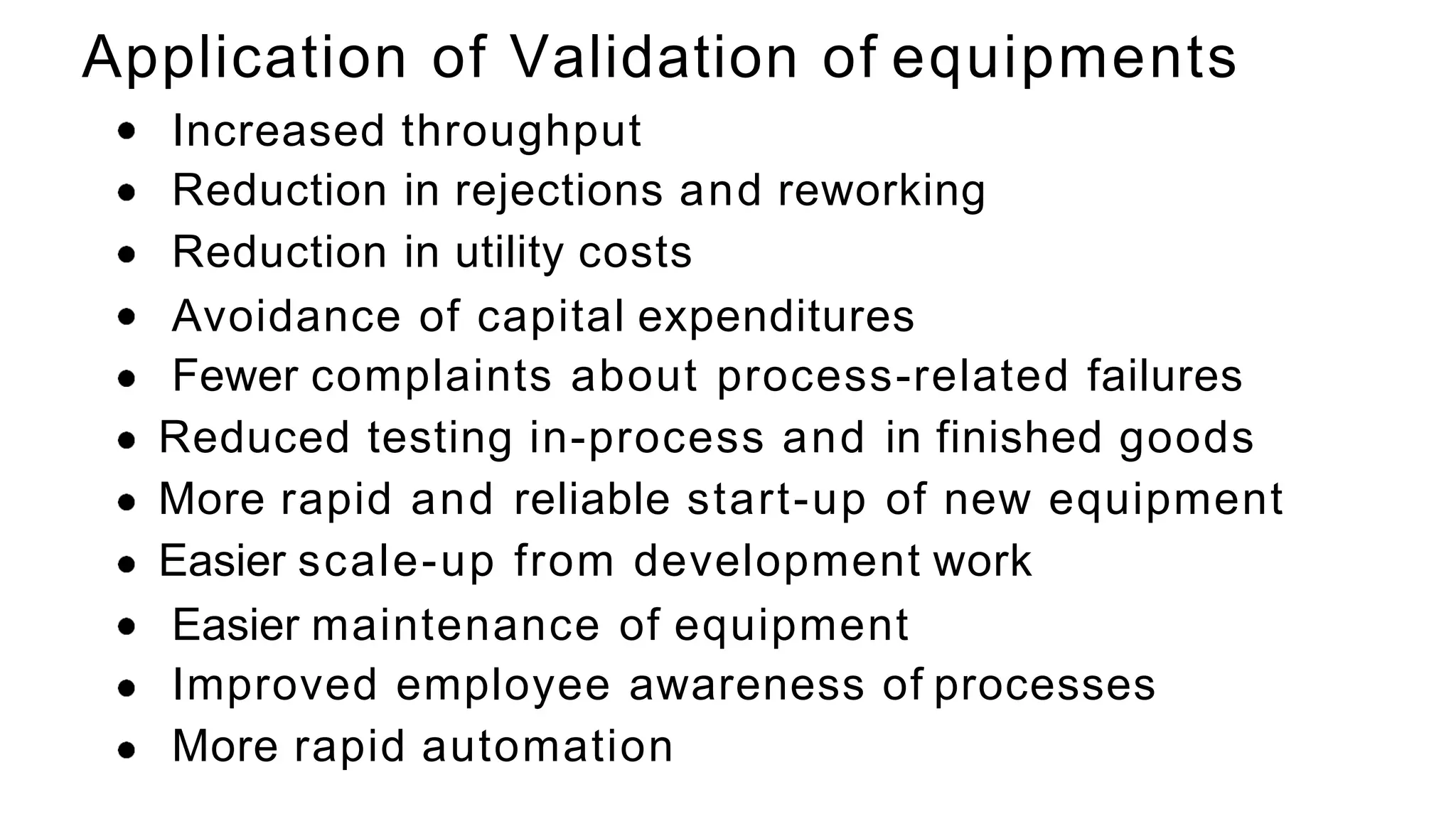 Increased throughput
Reduction in rejections and reworking
Reduction in utility costs
Avoidance of capital expenditures
Fewer complaints about process-related failures
Reduced testing in-process and in finished goods
More rapid and reliable start-up of new equipment
Easier scale-up from development work
Easier maintenance of equipment
Improved employee awareness of processes
More rapid automation
Application of Validation of equipments
 