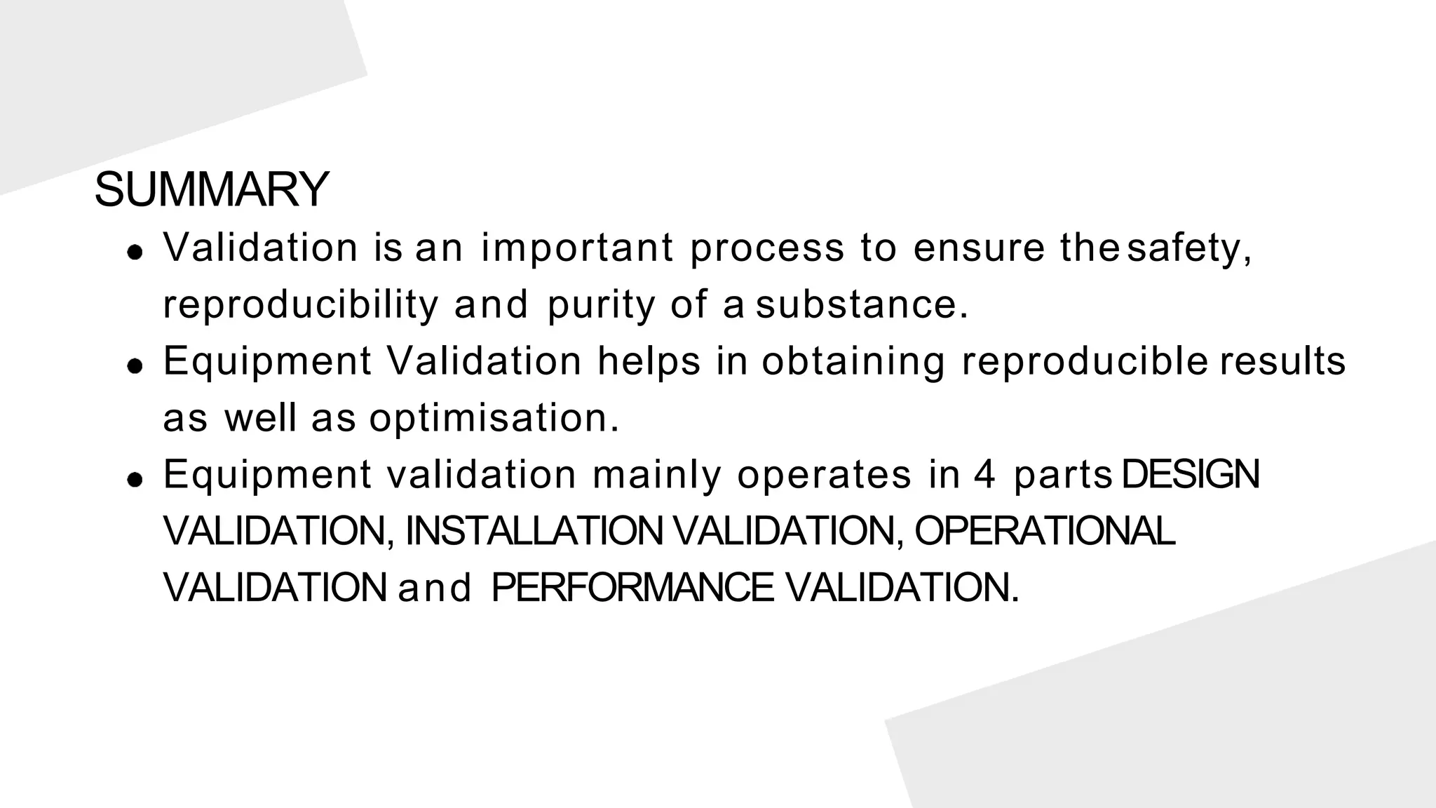 Validation is an important process to ensure the safety,
reproducibility and purity of a substance.
Equipment Validation helps in obtaining reproducible results
as well as optimisation.
Equipment validation mainly operates in 4 parts DESIGN
VALIDATION, INSTALLATION VALIDATION, OPERATIONAL
VALIDATION and PERFORMANCE VALIDATION.
SUMMARY
 