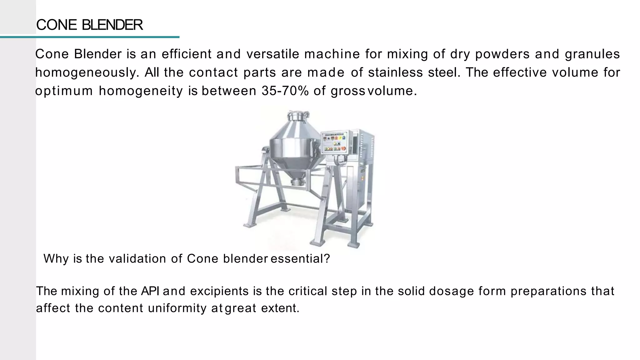 CONE BLENDER
Cone Blender is an efficient and versatile machine for mixing of dry powders and granules
homogeneously. All the contact parts are made of stainless steel. The effective volume for
optimum homogeneity is between 35-70% of gross volume.
Why is the validation of Cone blender essential?
The mixing of the API and excipients is the critical step in the solid dosage form preparations that
affect the content uniformity at great extent.
 