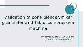 Validation of cone blender, mixer
granulator and tablet compression
machine
Presented by Ms. Mayuri Ghavate
(M.Pharm Pharmaceutics)
 