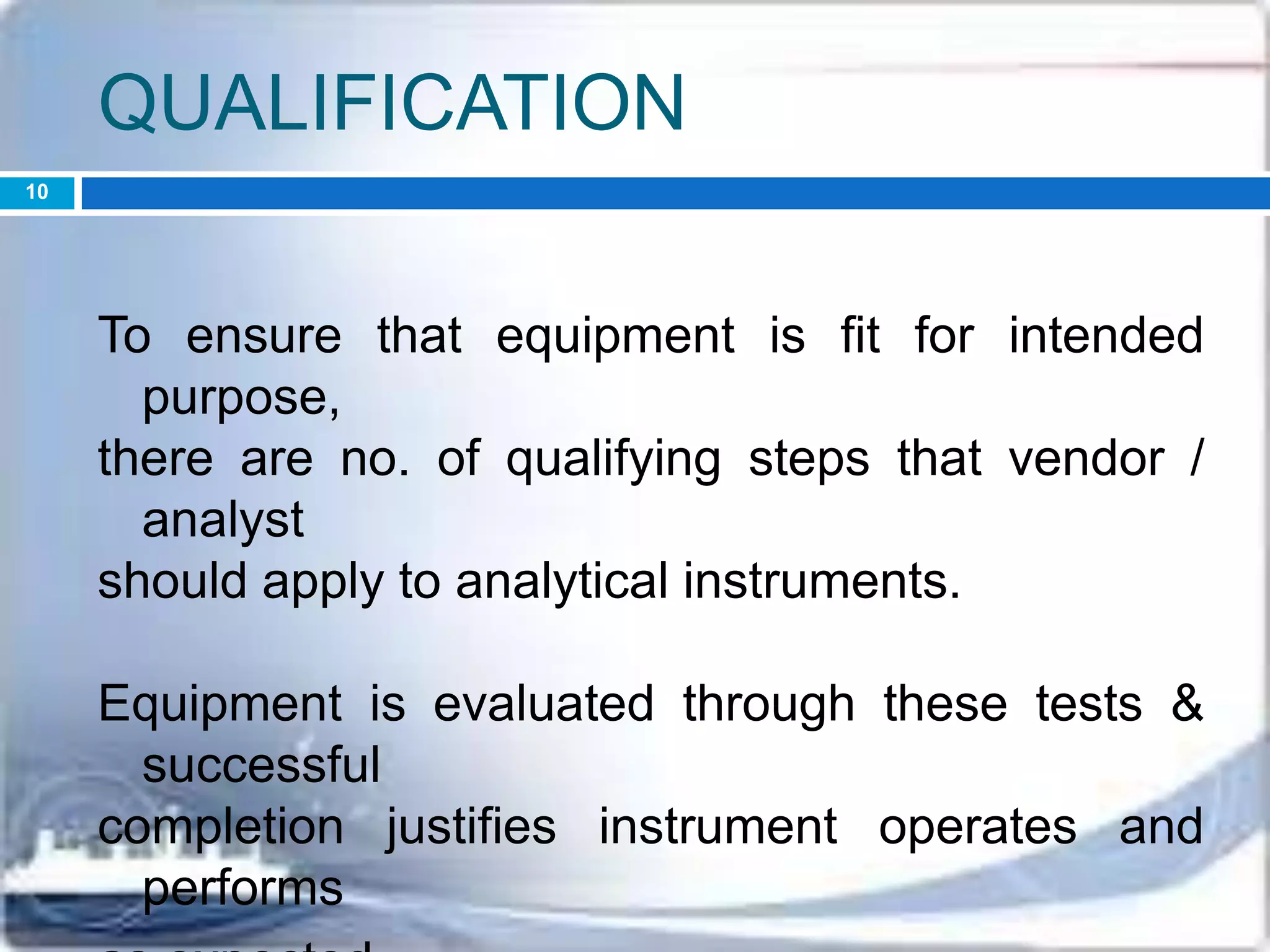 QUALIFICATION
To ensure that equipment is fit for intended
purpose,
there are no. of qualifying steps that vendor /
analyst
should apply to analytical instruments.
Equipment is evaluated through these tests &
successful
completion justifies instrument operates and
performs
10
 