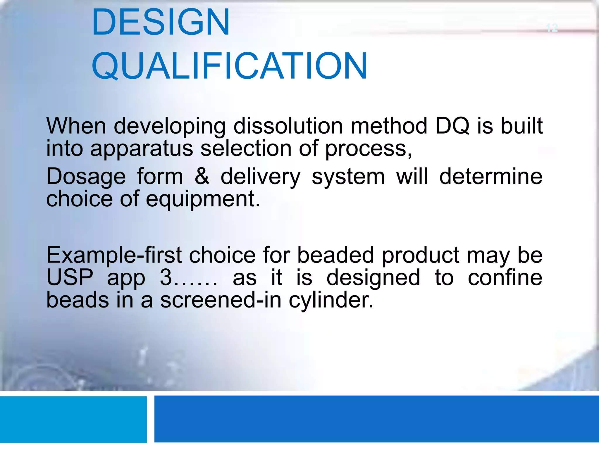 DESIGN
QUALIFICATION
When developing dissolution method DQ is built
into apparatus selection of process,
Dosage form & delivery system will determine
choice of equipment.
Example-first choice for beaded product may be
USP app 3…… as it is designed to confine
beads in a screened-in cylinder.
12
 