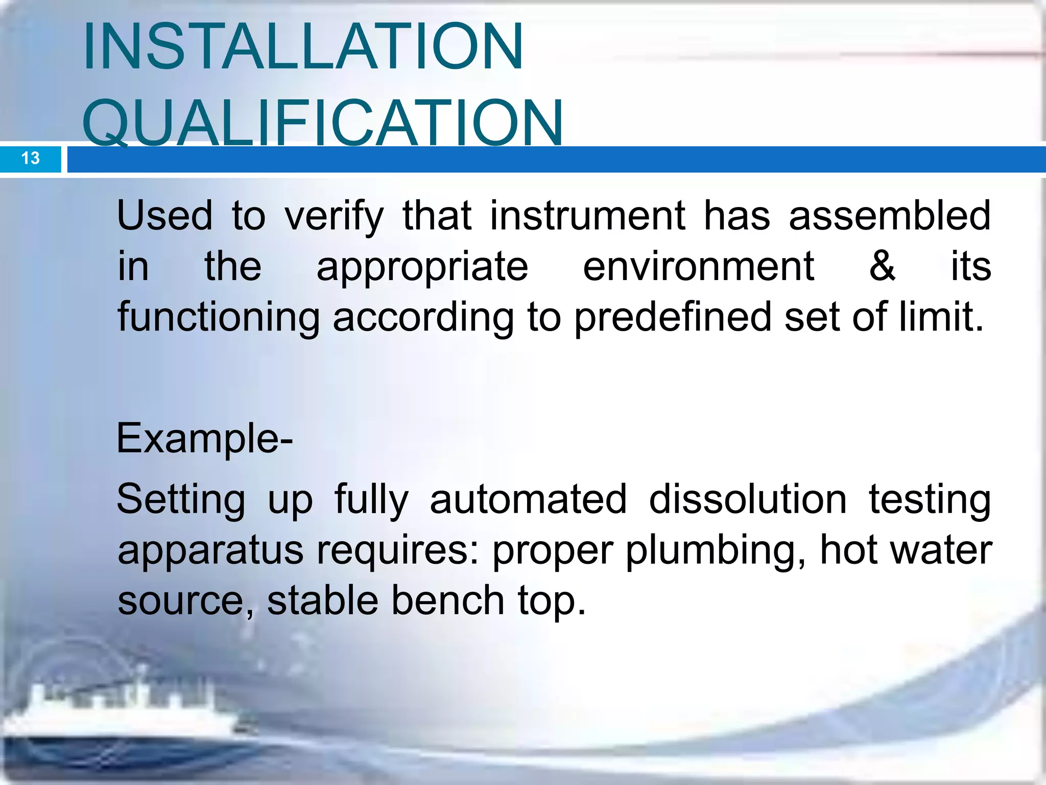 INSTALLATION
QUALIFICATION
Used to verify that instrument has assembled
in the appropriate environment & its
functioning according to predefined set of limit.
Example-
Setting up fully automated dissolution testing
apparatus requires: proper plumbing, hot water
source, stable bench top.
13
 
