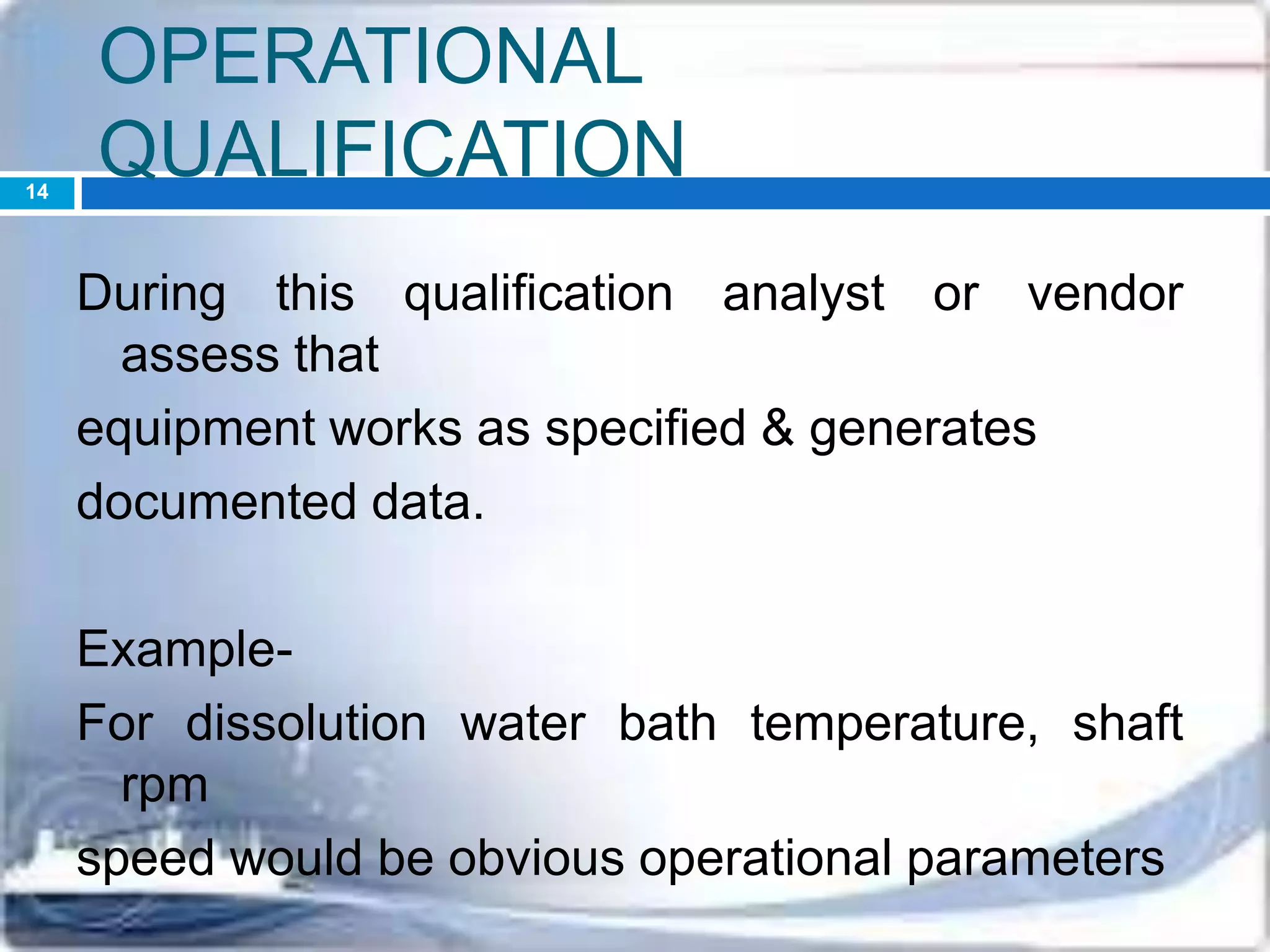 OPERATIONAL
QUALIFICATION
During this qualification analyst or vendor
assess that
equipment works as specified & generates
documented data.
Example-
For dissolution water bath temperature, shaft
rpm
speed would be obvious operational parameters
14
 