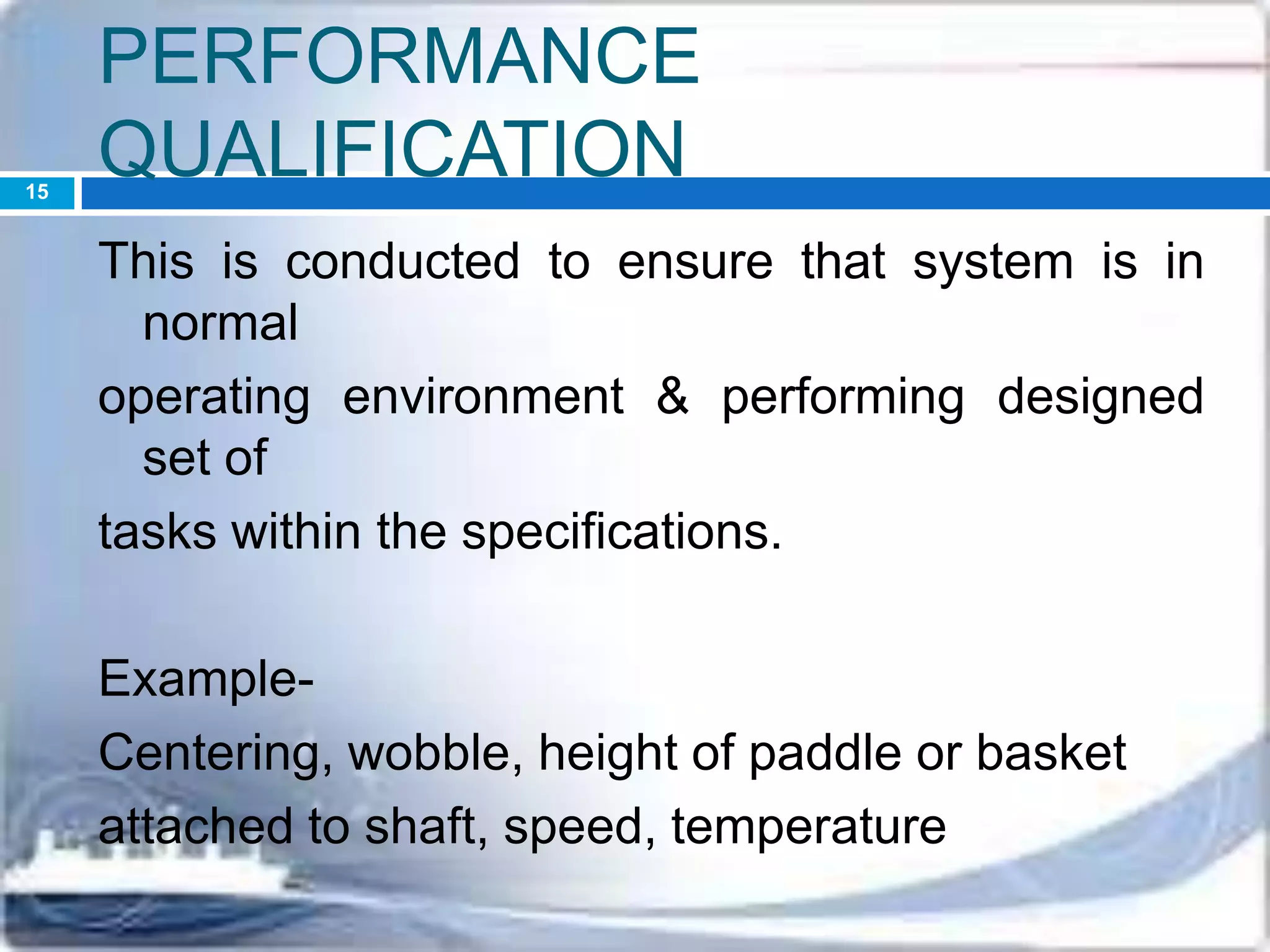 PERFORMANCE
QUALIFICATION
This is conducted to ensure that system is in
normal
operating environment & performing designed
set of
tasks within the specifications.
Example-
Centering, wobble, height of paddle or basket
attached to shaft, speed, temperature
15
 