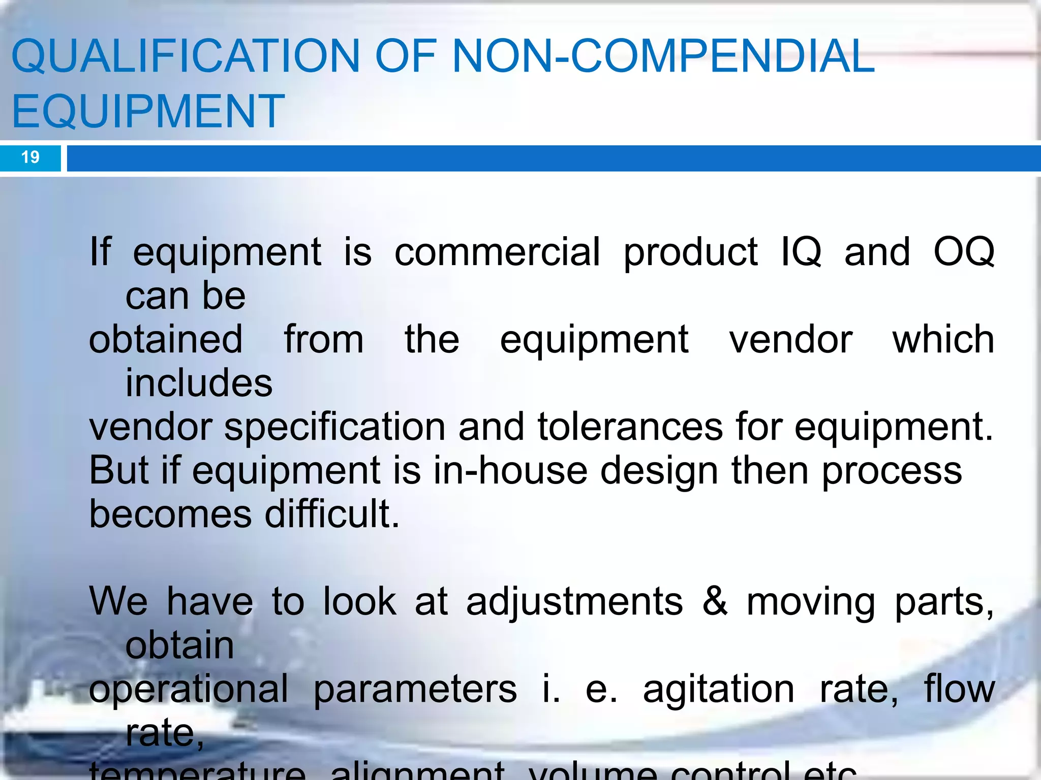 QUALIFICATION OF NON-COMPENDIAL
EQUIPMENT
If equipment is commercial product IQ and OQ
can be
obtained from the equipment vendor which
includes
vendor specification and tolerances for equipment.
But if equipment is in-house design then process
becomes difficult.
We have to look at adjustments & moving parts,
obtain
operational parameters i. e. agitation rate, flow
rate,
19
 