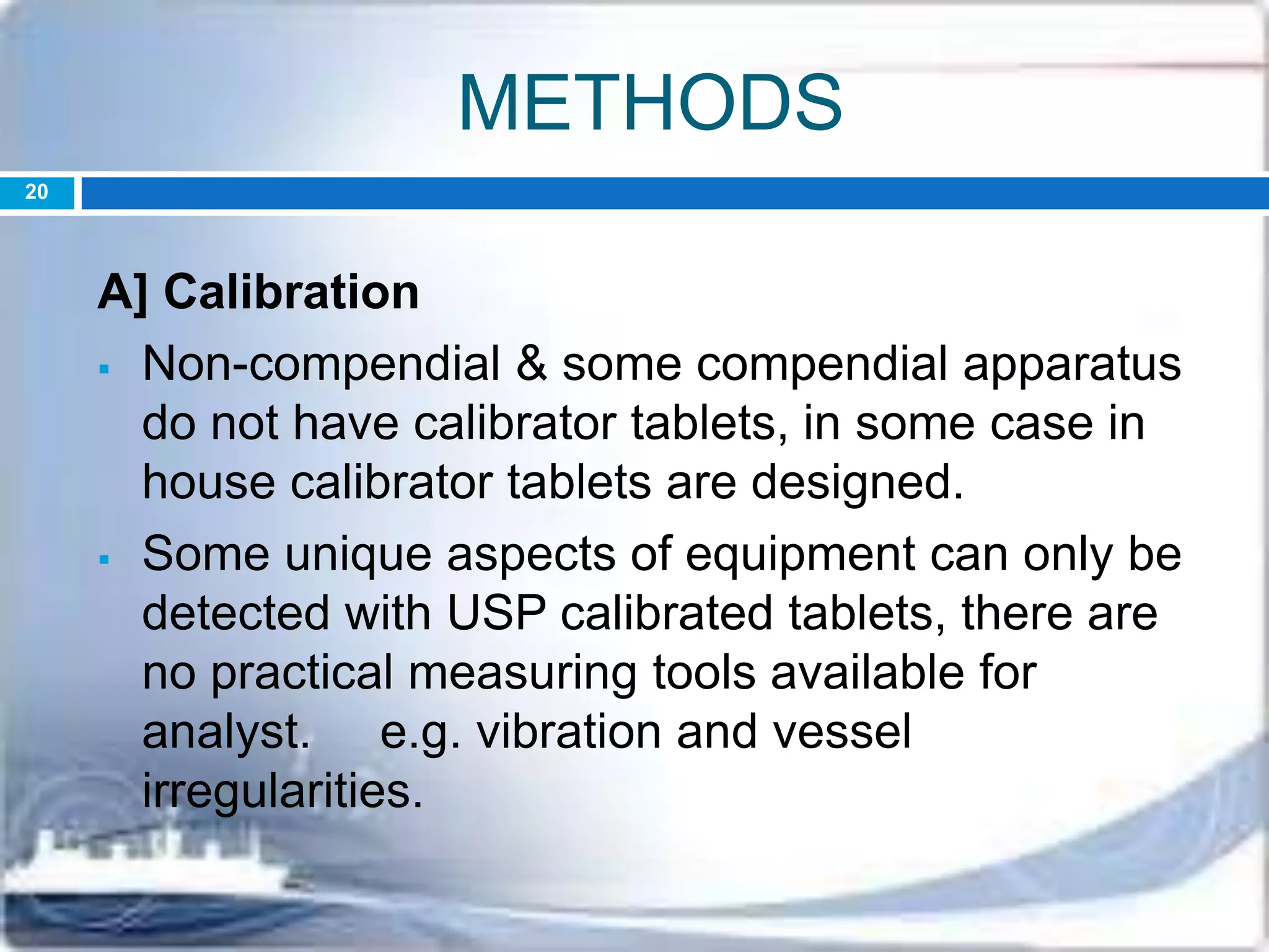 METHODS
A] Calibration
 Non-compendial & some compendial apparatus
do not have calibrator tablets, in some case in
house calibrator tablets are designed.
 Some unique aspects of equipment can only be
detected with USP calibrated tablets, there are
no practical measuring tools available for
analyst. e.g. vibration and vessel
irregularities.
20
 