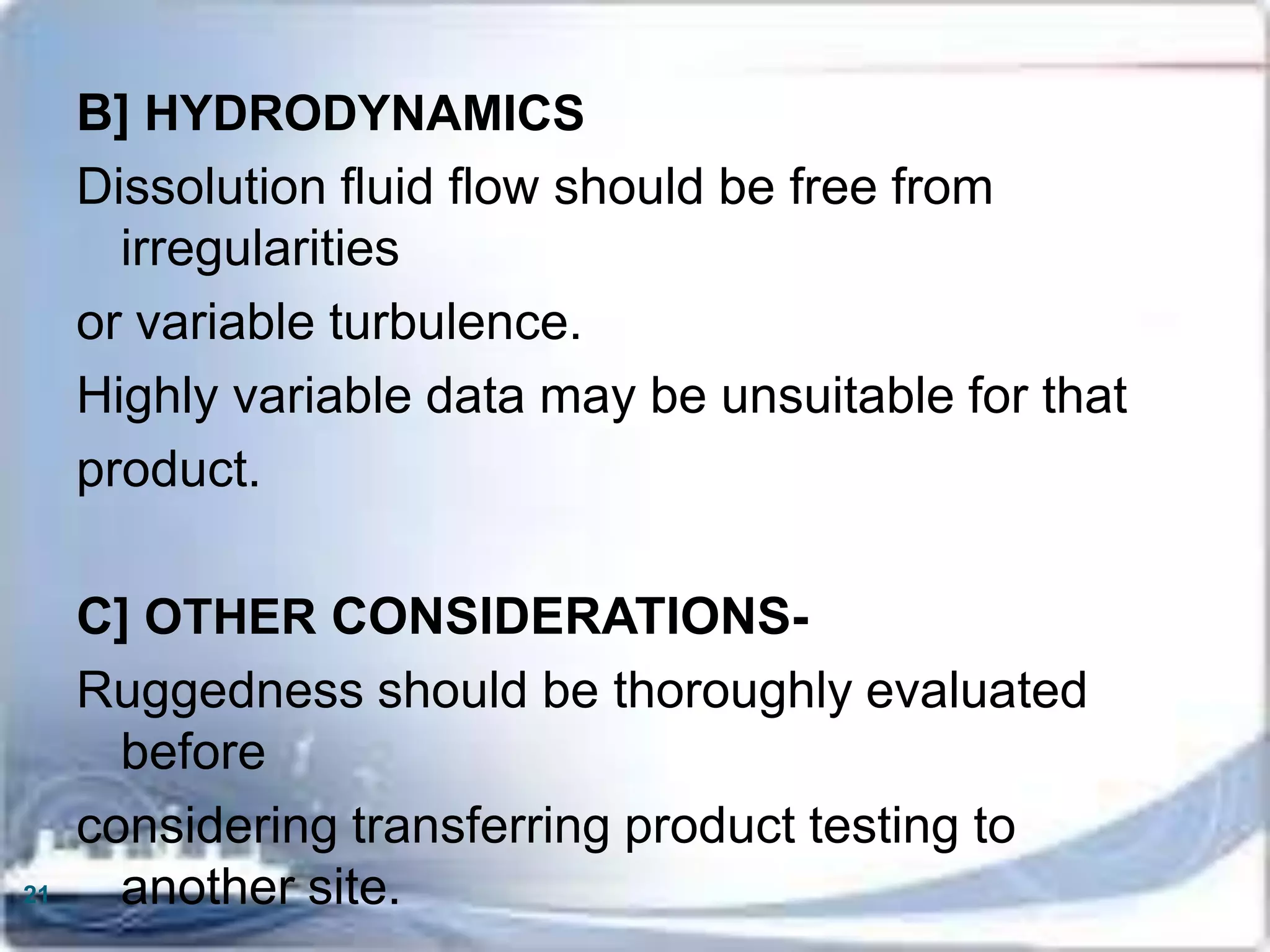 B] HYDRODYNAMICS
Dissolution fluid flow should be free from
irregularities
or variable turbulence.
Highly variable data may be unsuitable for that
product.
C] OTHER CONSIDERATIONS-
Ruggedness should be thoroughly evaluated
before
considering transferring product testing to
another site.21
 