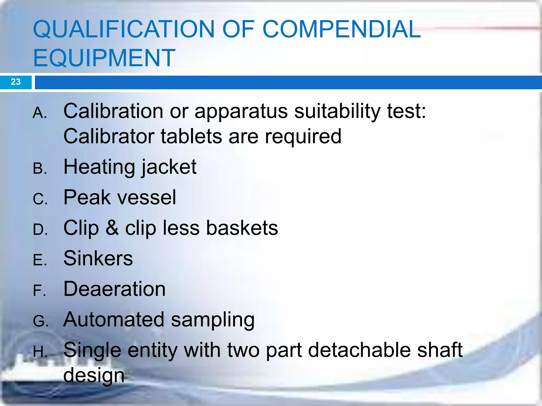 QUALIFICATION OF COMPENDIAL
EQUIPMENT
A. Calibration or apparatus suitability test:
Calibrator tablets are required
B. Heating jacket
C. Peak vessel
D. Clip & clip less baskets
E. Sinkers
F. Deaeration
G. Automated sampling
H. Single entity with two part detachable shaft
design
23
 