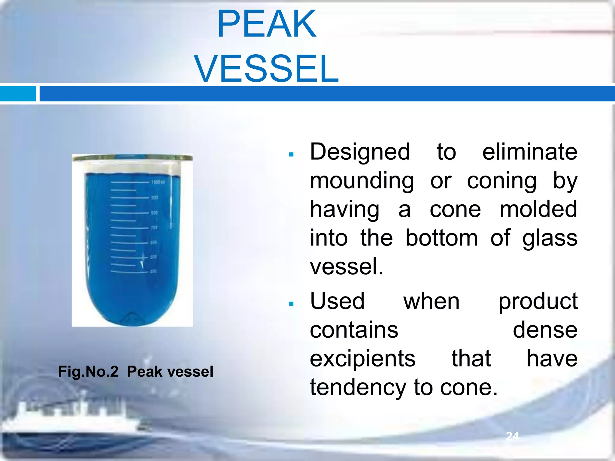 PEAK
VESSEL
 Designed to eliminate
mounding or coning by
having a cone molded
into the bottom of glass
vessel.
 Used when product
contains dense
excipients that have
tendency to cone.
Fig.No.2 Peak vessel
24
 