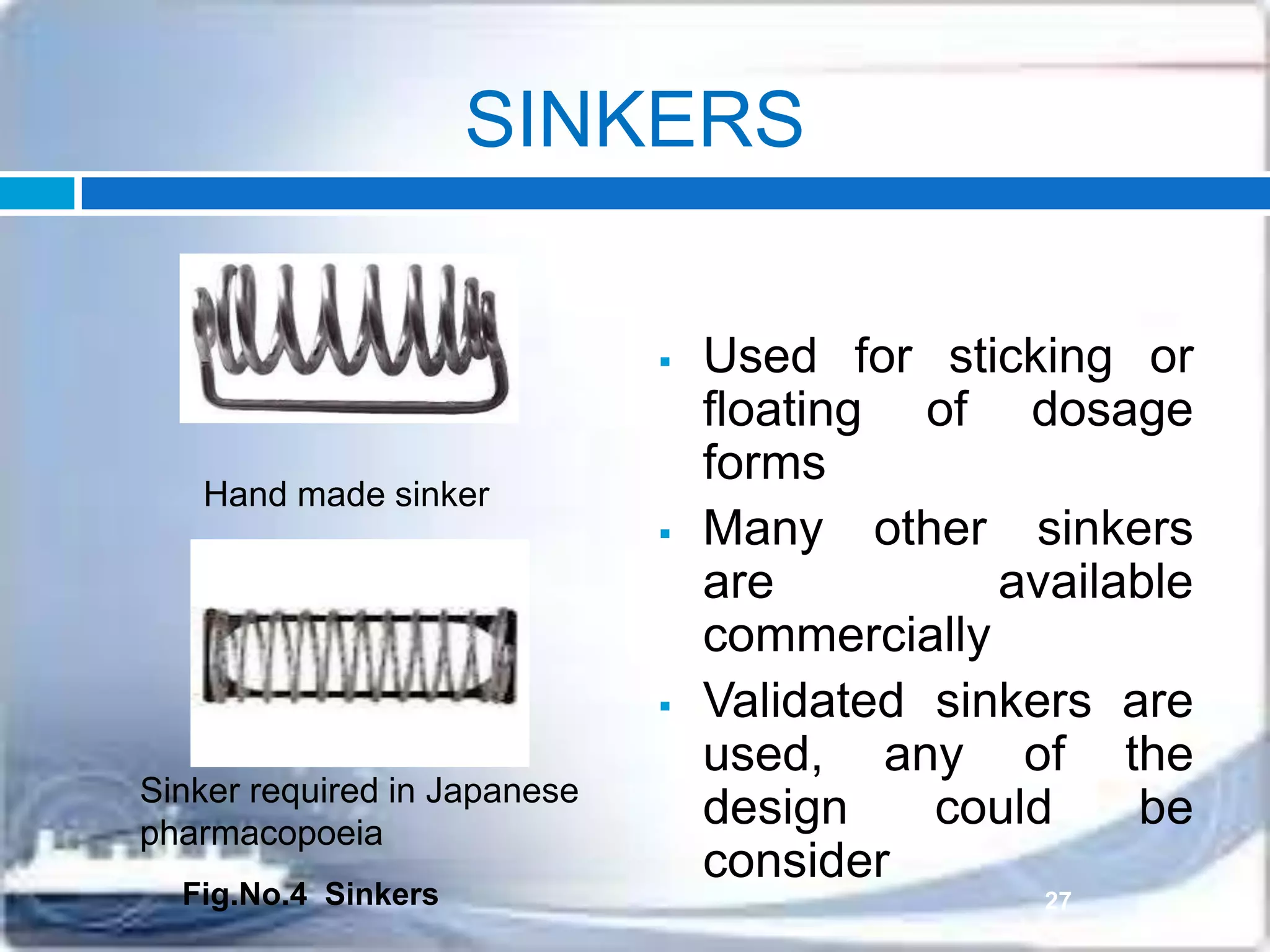 SINKERS
 Used for sticking or
floating of dosage
forms
 Many other sinkers
are available
commercially
 Validated sinkers are
used, any of the
design could be
consider
Hand made sinker
Sinker required in Japanese
pharmacopoeia
27Fig.No.4 Sinkers
 