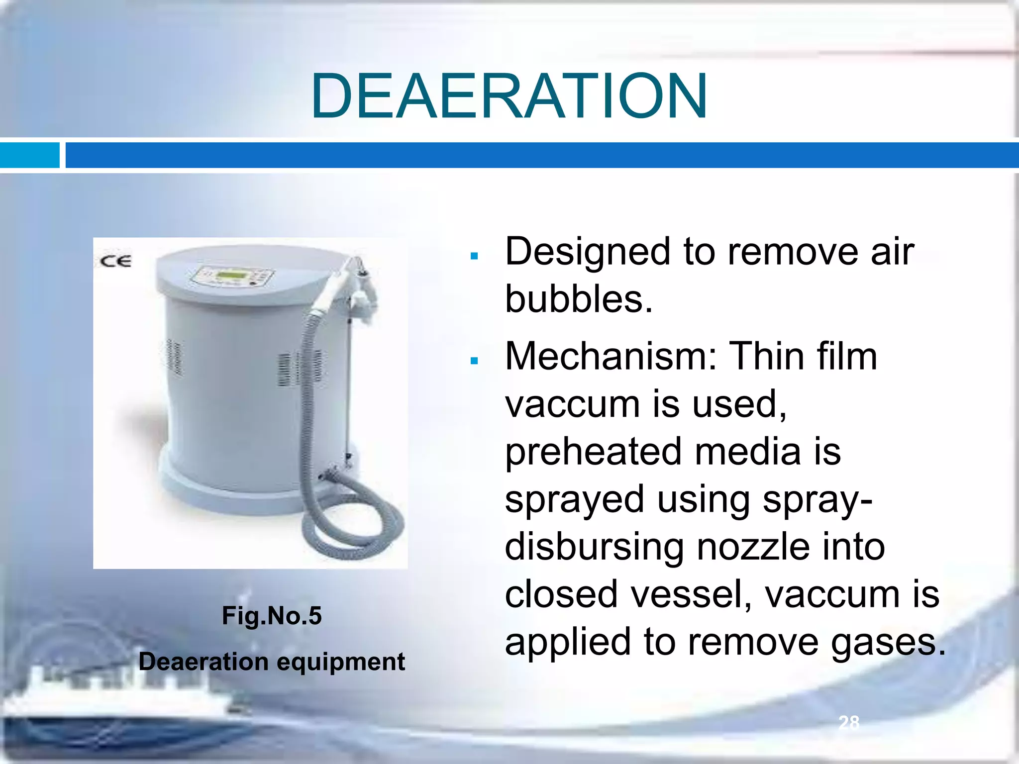 DEAERATION
 Designed to remove air
bubbles.
 Mechanism: Thin film
vaccum is used,
preheated media is
sprayed using spray-
disbursing nozzle into
closed vessel, vaccum is
applied to remove gases.
Fig.No.5
Deaeration equipment
28
 