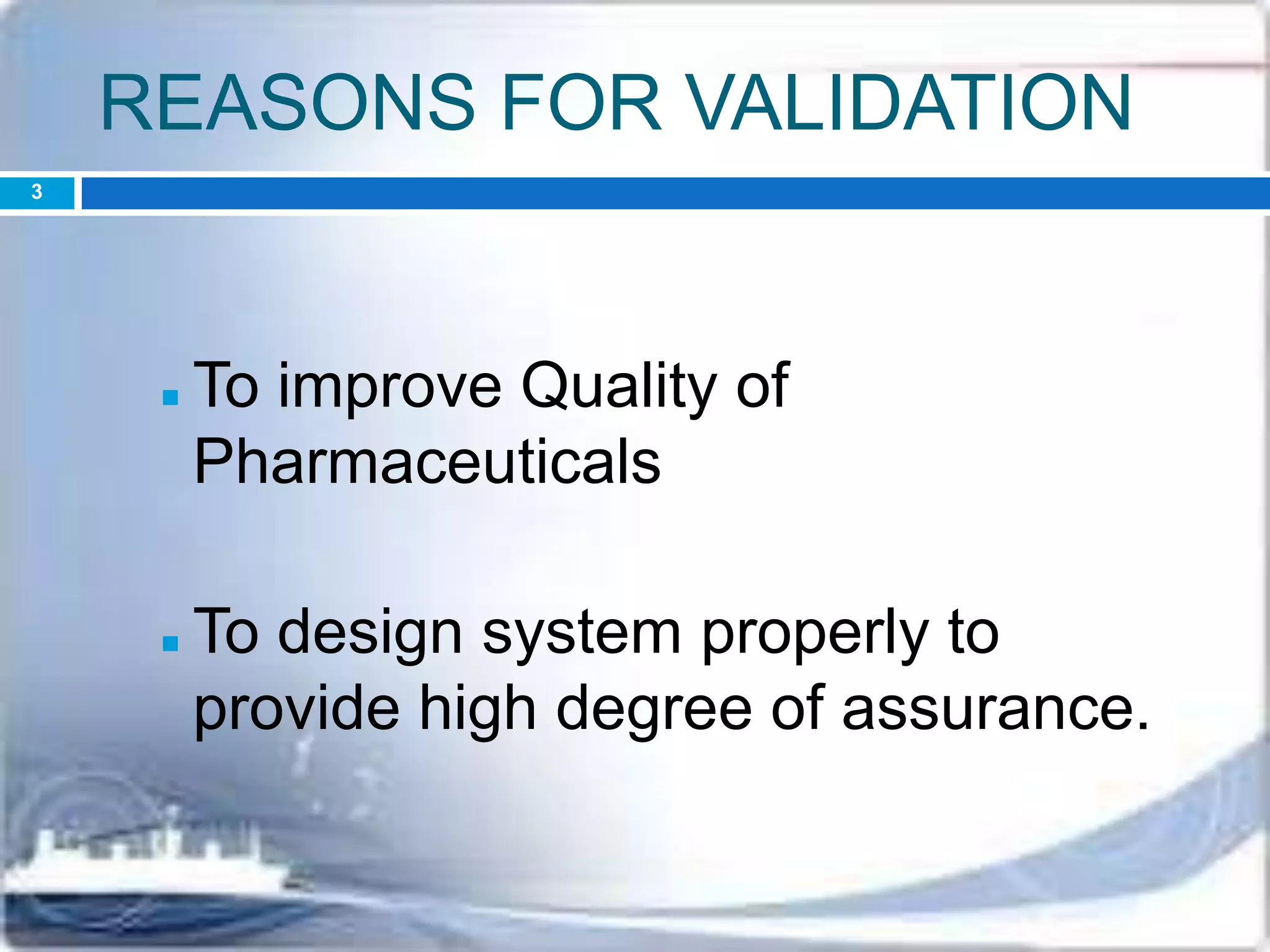 REASONS FOR VALIDATION
 To improve Quality of
Pharmaceuticals
 To design system properly to
provide high degree of assurance.
3
 