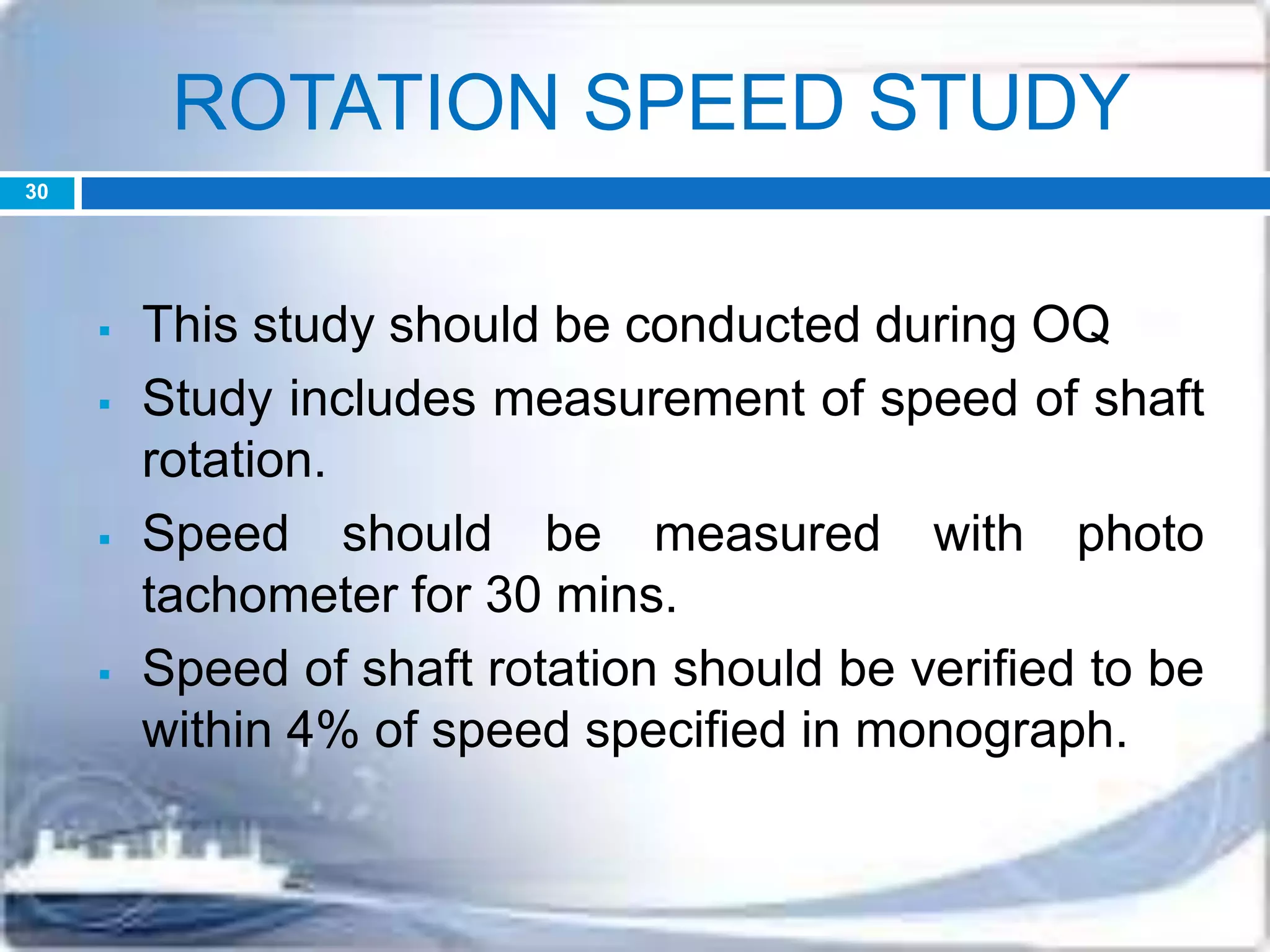 ROTATION SPEED STUDY
 This study should be conducted during OQ
 Study includes measurement of speed of shaft
rotation.
 Speed should be measured with photo
tachometer for 30 mins.
 Speed of shaft rotation should be verified to be
within 4% of speed specified in monograph.
30
 