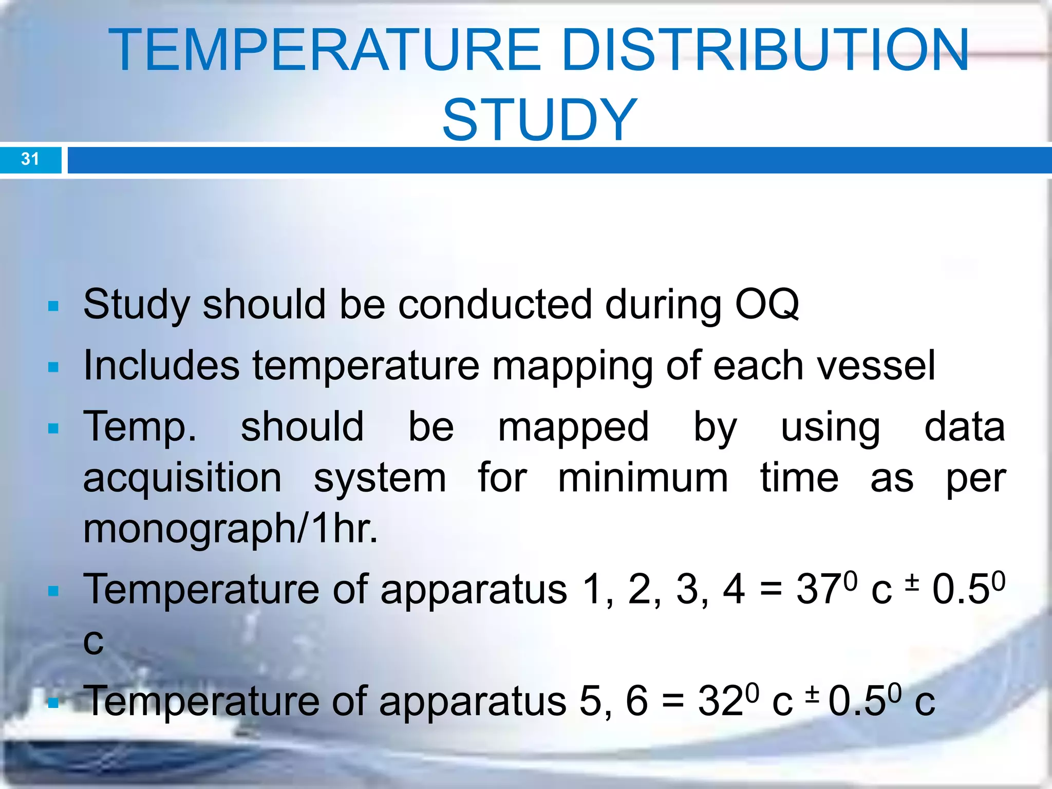 TEMPERATURE DISTRIBUTION
STUDY
 Study should be conducted during OQ
 Includes temperature mapping of each vessel
 Temp. should be mapped by using data
acquisition system for minimum time as per
monograph/1hr.
 Temperature of apparatus 1, 2, 3, 4 = 370 c ± 0.50
c
 Temperature of apparatus 5, 6 = 320 c ± 0.50 c
31
 