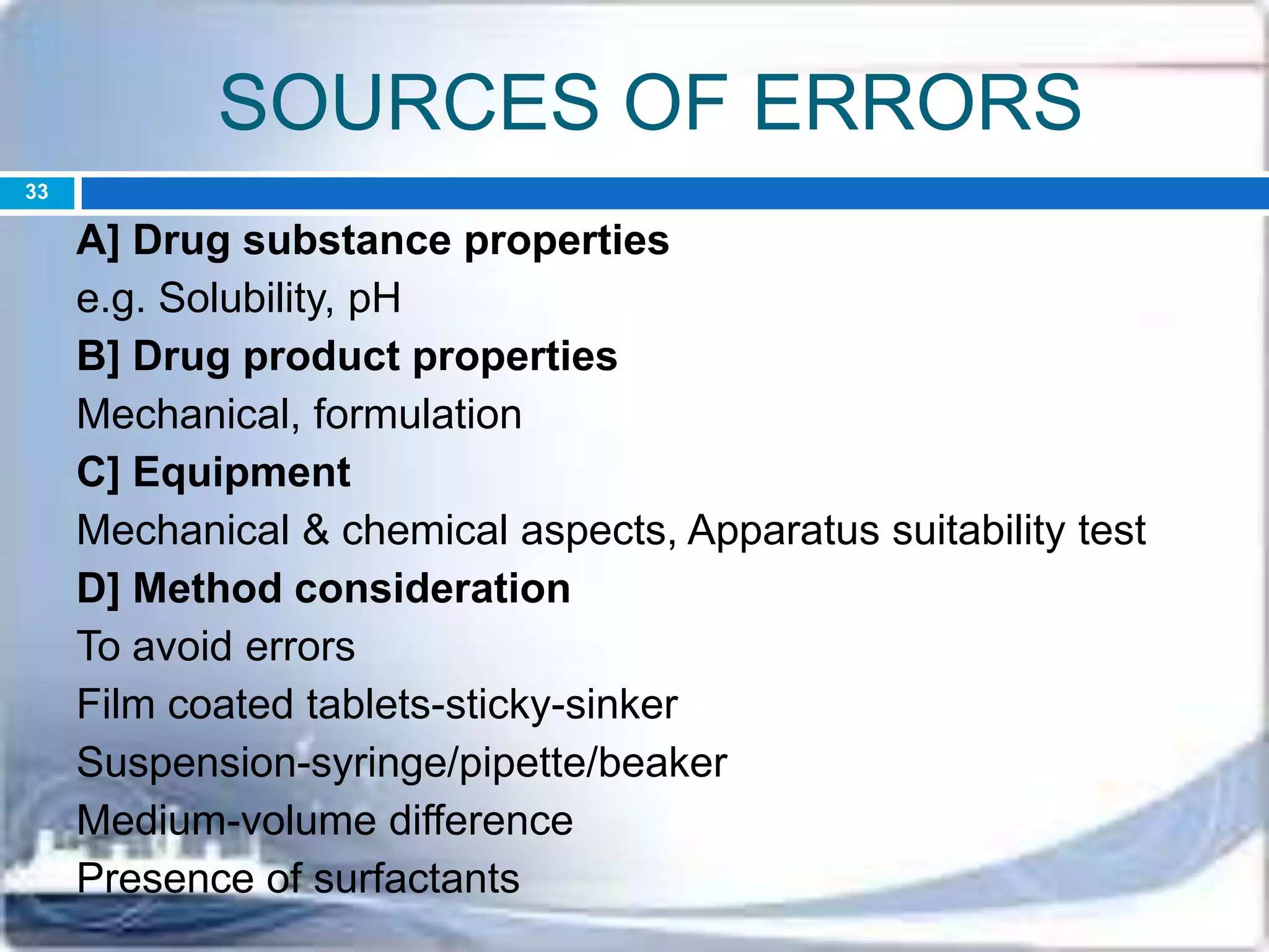 SOURCES OF ERRORS
A] Drug substance properties
e.g. Solubility, pH
B] Drug product properties
Mechanical, formulation
C] Equipment
Mechanical & chemical aspects, Apparatus suitability test
D] Method consideration
To avoid errors
Film coated tablets-sticky-sinker
Suspension-syringe/pipette/beaker
Medium-volume difference
Presence of surfactants
33
 